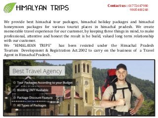 Contact us : 01772647980
9805400248
We provide best himachal tour packages, himachal holiday packages and himachal
honeymoon packages for various tourist places in himachal pradesh. We create
memorable travel experience for our customer, by keeping three things in mind, to make
professional, attentive and honest the result is be build, valued long term relationship
with our customer.
We HIMALAYAN TRIPS has been resisted under the Himachal Pradesh
Tourism Development & Registration Act.2002 to carry on the business of a Travel
Agent in Himachal Pradesh .
 