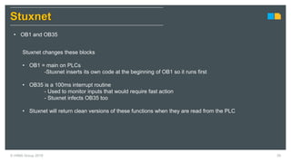 © HIMA Group 2018 39
Stuxnet
• OB1 and OB35
Stuxnet changes these blocks
• OB1 = main on PLCs
-Stuxnet inserts its own code at the beginning of OB1 so it runs first
• OB35 is a 100ms interrupt routine
- Used to monitor inputs that would require fast action
- Stuxnet infects OB35 too
• Stuxnet will return clean versions of these functions when they are read from the PLC
 