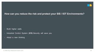 46© HIMA Paul Hildebrandt GmbH 2018
How can you reduce the risk and protect your SIS / IOT Environments?
- Build higher walls
- Industrial Control System (ICS) Security will save you
- Adopt a new thinking
 