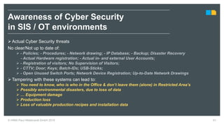 © HIMA Paul Hildebrandt GmbH 2018 61
 Actual Cyber Security threats
No clear/Not up to date of:
 - Policies; - Procedures; - Network drawing; - IP Database; - Backup; Disaster Recovery
- Actual Hardware registration; - Actual in- and external User Accounts;
 - Registration of visitors; No Supervision of Visitors;
 - CTTV; Door; Keys; Batch-IDs; USB-Sticks;
 - Open Unused Switch Ports; Network Device Registration; Up-to-Date Network Drawings
 Tampering with these systems can lead to:
 You need to know, who is who in the Office & don’t leave them (alone) in Restricted Area’s
 Possibly environmental disasters, due to loss of data
 … Equipment damage
 Production loss
 Loss of valuable production recipes and installation data
Awareness of Cyber Security
in SIS / OT environments
 