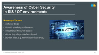 © HIMA Paul Hildebrandt GmbH 2018 62
Nowadays Threats
• Software Bugs
• Unauthorized physical access
• Unauthorized network access
• Abuse (e.g. disgruntled employee)
• Human error (e.g. No virus check on USB)
Awareness of Cyber Security
in SIS / OT environments
 