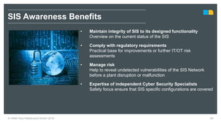 • Maintain integrity of SIS to its designed functionality
Overview on the current status of the SIS
• Comply with regulatory requirements
Practical base for improvements or further IT/OT risk
assessments
• Manage risk
Help to reveal undetected vulnerabilities of the SIS Network
before a plant disruption or malfunction
• Expertise of independent Cyber Security Specialists
Safety focus ensure that SIS specific configurations are covered
SIS Awareness Benefits
69© HIMA Paul Hildebrandt GmbH 2018
 