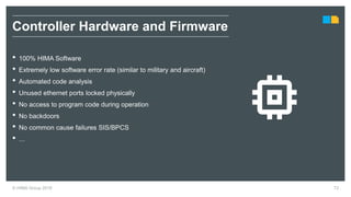 © HIMA Group 2018 72
• 100% HIMA Software
• Extremely low software error rate (similar to military and aircraft)
• Automated code analysis
• Unused ethernet ports locked physically
• No access to program code during operation
• No backdoors
• No common cause failures SIS/BPCS
• …
Controller Hardware and Firmware
 