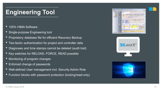 © HIMA Group 2018 73
• 100% HIMA Software
• Single-purpose Engineering tool
• Proprietory database file for efficient Recovery Backup
• Two-factor authentication for project and controller data
• Diagnoses and time stamps cannot be deleted (audit trail)
• Key switches for RELOAD, FORCE, READ possible
• Monitoring of program changes
• Enforced change of passwords
• Well-defined User management incl. Security Admin Role
• Function blocks with password protection (locking/read-only)
Engineering Tool
 
