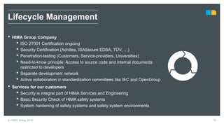 © HIMA Group 2018 76
• HIMA Group Company
• ISO 27001 Certification ongoing
• Security Certification (Achilles, ISASecure EDSA, TÜV, …)
• Penetration-testing (Customers, Service-providers, Universities)
• Need-to-know principle: Access to source code and internal documents
restricted to developers
• Separate development network
• Active collaboration in standardization committees like IEC and OpenGroup
• Services for our customers
• Security is integral part of HIMA Services and Engineering
• Basic Security Check of HIMA safety systems
• System hardening of safety systems and safety system environments
Lifecycle Management
 