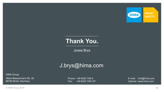© HIMA Group 2018 80
Josse Brys
E-mail: info@hima.com
Internet: www.hima.com
HIMA Group
Albert-Bassermann-Str. 28
68782 Brühl, Germany
Phone: +49 6202 709-0
Fax: +49 6202 709-107
Thank You.
J.brys@hima.com
 