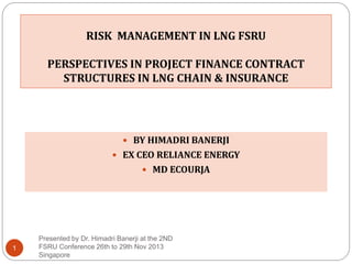 RISK MANAGEMENT IN LNG FSRU
PERSPECTIVES IN PROJECT FINANCE CONTRACT
STRUCTURES IN LNG CHAIN & INSURANCE

 BY HIMADRI BANERJI
 EX CEO RELIANCE ENERGY

 MD ECOURJA

1

Presented by Dr. Himadri Banerji at the 2ND
FSRU Conference 26th to 29th Nov 2013
Singapore

 