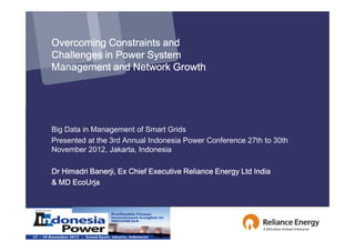 Overcoming Constraints and
Challenges in Power System
Management and Network Growth




Big Data in Management of Smart Grids
Presented at the 3rd Annual Indonesia Power Conference 27th to 30th
November 2012, Jakarta, Indonesia

Dr Himadri Banerji, Ex Chief Executive Reliance Energy Ltd India
& MD EcoUrja
 