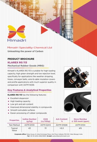Unleashing the power of Carbon
Corporate office: Ruby House. 8, India Exchange Place, 2nd Floor, Kolkata 700 001, West Bengal, India
Tel: +91 33 2230-4363/9953 | E-mail: carbonblack@himadri.com
Properties
Iodine Number
(g/kg)
OAN
(cc/100g)
Ash Content
%
Sieve Residue
@ 325 mesh (ppm)
Test Method ASTM D1510 ASTM D2414 ASTM D1506 ASTM D1514
Typical
Value
43 111 <0.3 ≤15
KLAREX RG 113
Himadri’s KLAREX RG 113 is suitable for high loading
capacity, high green strength and low rejection level,
specifically for applications like weather stripping,
hoses, conveyor belts, wire & cable insulation covers
and profile applications with much superior quality in
comparison with ASTM N539.
Mechanical Rubber Goods (MRG)
PRODUCT BROCHURE
Key Features & Analytical Properties
KLAREX RG 113 has the following features:
	 Excellent dispersion
	 High loading capacity
	 Low grit and ash content
	 Improved dimensional stability in compounds
	 Smooth extrudate surfaces
	 Easier processing of rubber compounds
 