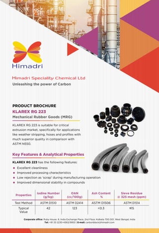 Unleashing the power of Carbon
Corporate office: Ruby House. 8, India Exchange Place, 2nd Floor, Kolkata 700 001, West Bengal, India
Tel: +91 33 2230-4363/9953 | E-mail: carbonblack@himadri.com
Properties
Iodine Number
(g/kg)
OAN
(cc/100g)
Ash Content
%
Sieve Residue
@ 325 mesh (ppm)
Test Method ASTM D1510 ASTM D2414 ASTM D1506 ASTM D1514
Typical
Value
42 123 <0.3 ≤15
KLAREX RG 223
KLAREX RG 223 is suitable for critical
extrusion market, specifically for applications
like weather stripping, hoses and profiles with
much superior quality in comparison with
ASTM N550.
Mechanical Rubber Goods (MRG)
PRODUCT BROCHURE
Key Features & Analytical Properties
KLAREX RG 223 has the following features:
	 Excellent cleanliness
	 Improved processing characteristics
	 Low rejection as ‘scrap’ during manufacturing operation
	 Improved dimensional stability in compounds
 