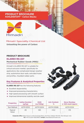 Unleashing the power of Carbon
Corporate office: Ruby House. 8, India Exchange Place, 2nd Floor, Kolkata 700 001, West Bengal, India
Tel: +91 33 2230-4363/9953 | E-mail: carbonblack@himadri.com
Properties
Iodine Number
(g/kg)
OAN
(cc/100g)
Ash Content
%
Sieve Residue
@ 325 mesh (ppm)
Test Method ASTM D1510 ASTM D2414 ASTM D1506 ASTM D1514
Typical
Value
29 120 <0.2 ≤15
KLAREX RG 227
Himadri’s KLAREX RG 227 is suitable for
critical extrusion market, specifically for
applications like complicated design weather
strip, automotive door seals, extruded hoses
and profiles, moulded rubber parts.
Mechanical Rubber Goods (MRG)
PRODUCT BROCHURE
Key Features & Analytical Properties
KLAREX RG 227 has the following features:
	 Excellent dispersibility
	 Improved processing characteristics
	 High speed processing with smooth surface
	 Improved dimensional stability and die swell
PRODUCT BROCHURE
KOHLENSTOFF® Carbon Blacks
 