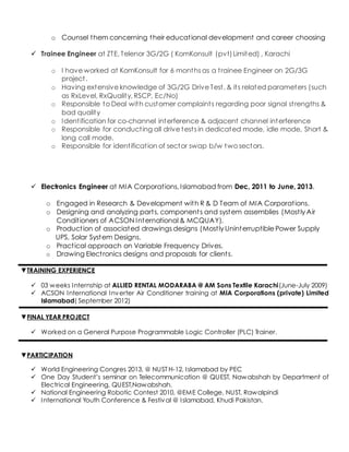 o Counsel them concerning their educational development and career choosing
 Trainee Engineer at ZTE, Telenor 3G/2G ( KomKonsult (pvt)Limited) , Karachi
o I have worked at KomKonsult for 6 months as a trainee Engineer on 2G/3G
project.
o Having extensive knowledge of 3G/2G Drive Test, & its related parameters (such
as RxLevel, RxQuality, RSCP, Ec/No)
o Responsible to Deal with customer complaints regarding poor signal strengths &
bad quality
o Identification for co-channel interference & adjacent channel interference
o Responsible for conducting all drive tests in dedicated mode, idle mode, Short &
long call mode.
o Responsible for identification of sector swap b/w two sectors.
 Electronics Engineer at MIA Corporations, Islamabad from Dec, 2011 to June, 2013.
o Engaged in Research & Development with R & D Team of MIA Corporations.
o Designing and analyzing parts, components and system assemblies (Mostly Air
Conditioners of ACSON International & MCQUAY).
o Production of associated drawings designs (Mostly Uninterruptible Power Supply
UPS, Solar System Designs.
o Practical approach on Variable Frequency Drives.
o Drawing Electronics designs and proposals for clients.
▼TRAINING EXPERIENCE
 03 weeks Internship at ALLIED RENTAL MODARABA @ AM Sons Textile Karachi(June-July 2009)
 ACSON International Inverter Air Conditioner training at MIA Corporations (private) Limited
Islamabad( September 2012)
▼FINAL YEAR PROJECT
 Worked on a General Purpose Programmable Logic Controller (PLC) Trainer.
▼PARTICIPATION
 World Engineering Congres 2013, @ NUST H-12, Islamabad by PEC
 One Day Student’s seminar on Telecommunication @ QUEST, Nawabshah by Department of
Electrical Engineering, QUEST,Nawabshah.
 National Engineering Robotic Contest 2010, @EME College, NUST, Rawalpindi
 International Youth Conference & Festival @ Islamabad, Khudi Pakistan.
 