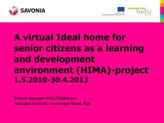 A virtual Ideal home for
senior citizens as a learning
and development
environment (HIMA)-project
1.5.2010-30.4.2013

Project manager Päivi Tiilikainen
Principal lecturer, researcher Marja Äijö
 