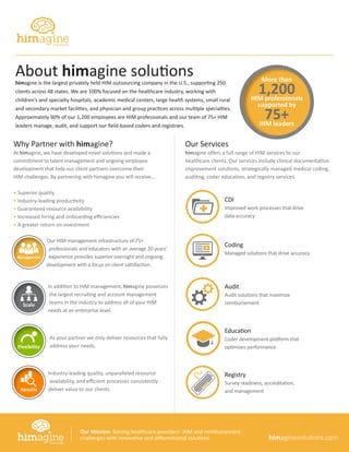 Why Partner with himagine?
At himagine, we have developed novel solutions and made a
commitment to talent management and ongoing employee
development that help our client partners overcome their
HIM challenges. By partnering with himagine you will receive...
• Superior quality
• Industry-leading productivity
• Guaranteed resource availability
• Increased hiring and onboarding efficiencies
• A greater return on investment
Our HIM management infrastructure of 75+
professionals and educators with an average 20 years’
experience provides superior oversight and ongoing
development with a focus on client satisfaction.
In addition to HIM management, himagine possesses
the largest recruiting and account management
teams in the industry to address all of your HIM
needs at an enterprise level.
As your partner we only deliver resources that fully
address your needs.
Industry-leading quality, unparalleled resource
availability, and efficient processes consistently
deliver value to our clients.
Our Services
himagine offers a full range of HIM services to our
healthcare clients. Our services include clinical documentation
improvement solutions, strategically managed medical coding,
auditing, coder education, and registry services.
About himagine solutions
himagine is the largest privately held HIM outsourcing company in the U.S., supporting 250
clients across 48 states. We are 100% focused on the healthcare industry, working with
children’s and specialty hospitals, academic medical centers, large health systems, small rural
and secondary market facilities, and physician and group practices across multiple specialties.
Approximately 90% of our 1,200 employees are HIM professionals and our team of 75+ HIM
leaders manage, audit, and support our field-based coders and registrars.
Results
Scale
Flexibility
Management
+ Coding
Managed solutions that drive accuracy
Audit
Audit solutions that maximize
reimbursement
Education
Coder development platform that
optimizes performance
Registry
Survey readiness, accreditation,
and management
CDI
Improved work processes that drive
data accuracy
himaginesolutions.com
Our Mission: Solving healthcare providers’ HIM and reimbursement
challenges with innovative and differentiated solutions.
More than
1,200HIM professionals
supported by
75+HIM leaders
 