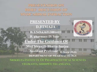PRESENTATION ON
BRIEF DISCUSSION OF
MYOCARDIAL INFRACTION
PRESENTED BY
D.HIMAJA
H.T.NO.636213881011
B. pharmacy IV Year
Under The Guidance Of
Mr.Chiranjib Bhattacharjee
Assistant Professor M.Pharm (Ph.D)
DEPARTMENT OF PHARMACOLOGY
SRIKRUPA INSTITUTE OF PHARMACEUTICAL SCIENCES
VELIKATTA, SIDDIPET, TELANGANA.
1
 