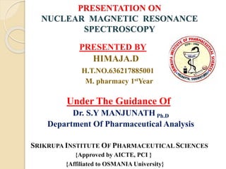 PRESENTATION ON
NUCLEAR MAGNETIC RESONANCE
SPECTROSCOPY
PRESENTED BY
HIMAJA.D
H.T.NO.636217885001
M. pharmacy 1stYear
Under The Guidance Of
Dr. S.Y MANJUNATH Ph.D
Department Of Pharmaceutical Analysis
SRIKRUPA INSTITUTE OF PHARMACEUTICAL SCIENCES
{Approved by AICTE, PCI }
{Affiliated to OSMANIA University}
 