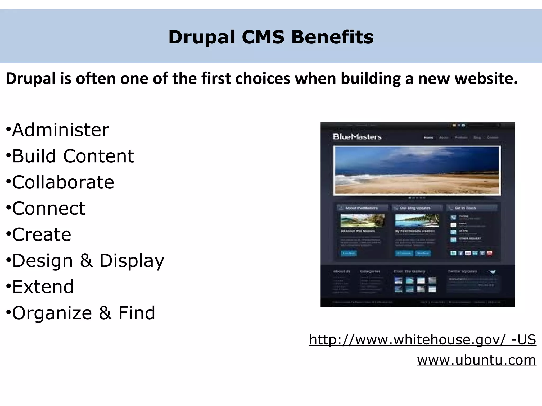 Drupal CMS Benefits Drupal is often one of the first choices when building a new website. •Administer •Build Content •Collaborate •Connect •Create •Design & Display •Extend •Organize & Find http://www.whitehouse.gov/ -US www.ubuntu.com 