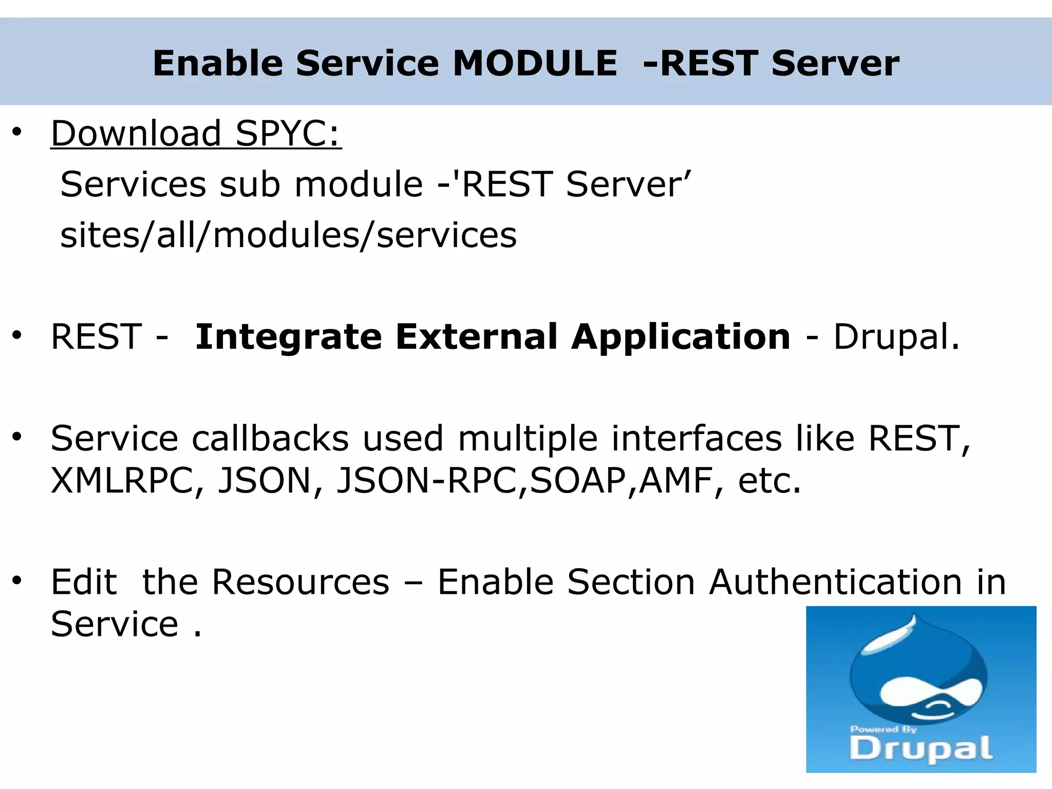 Enable Service MODULE -REST Server • Download SPYC: Services sub module -'REST Server’ sites/all/modules/services • REST - Integrate External Application - Drupal. • Service callbacks used multiple interfaces like REST, XMLRPC, JSON, JSON-RPC,SOAP,AMF, etc. • Edit the Resources – Enable Section Authentication in Service . 