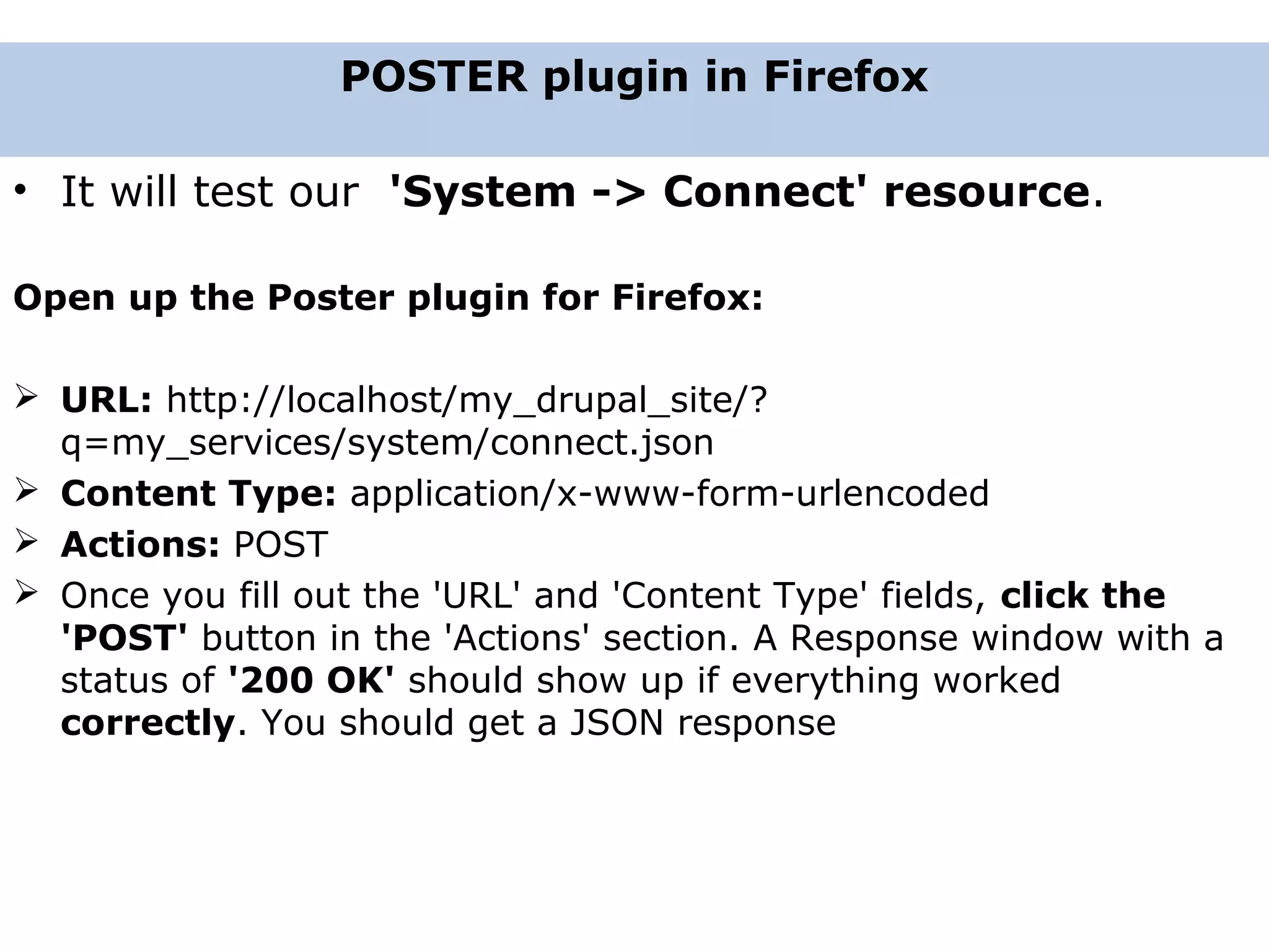 • It will test our 'System -> Connect' resource. Open up the Poster plugin for Firefox:  URL: http://localhost/my_drupal_site/? q=my_services/system/connect.json  Content Type: application/x-www-form-urlencoded  Actions: POST  Once you fill out the 'URL' and 'Content Type' fields, click the 'POST' button in the 'Actions' section. A Response window with a status of '200 OK' should show up if everything worked correctly. You should get a JSON response POSTER plugin in Firefox 