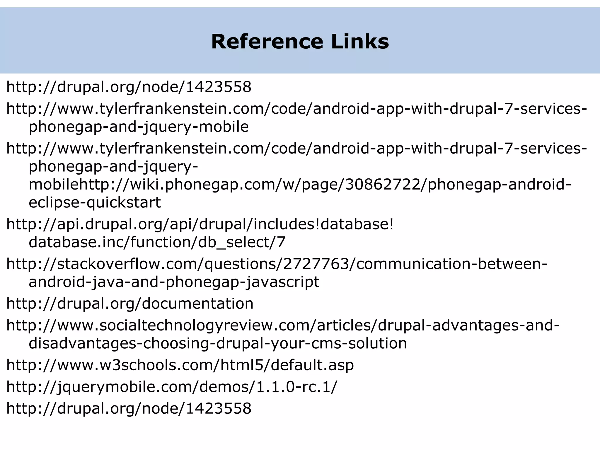http://drupal.org/node/1423558 http://www.tylerfrankenstein.com/code/android-app-with-drupal-7-services- phonegap-and-jquery-mobile http://www.tylerfrankenstein.com/code/android-app-with-drupal-7-services- phonegap-and-jquery- mobilehttp://wiki.phonegap.com/w/page/30862722/phonegap-android- eclipse-quickstart http://api.drupal.org/api/drupal/includes!database! database.inc/function/db_select/7 http://stackoverflow.com/questions/2727763/communication-between- android-java-and-phonegap-javascript http://drupal.org/documentation http://www.socialtechnologyreview.com/articles/drupal-advantages-and- disadvantages-choosing-drupal-your-cms-solution http://www.w3schools.com/html5/default.asp http://jquerymobile.com/demos/1.1.0-rc.1/ http://drupal.org/node/1423558 S Reference Links 