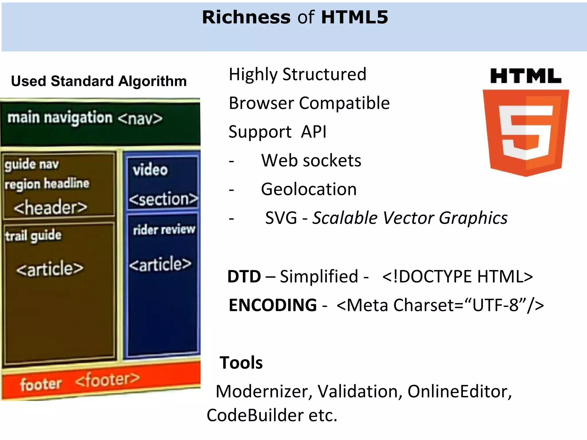 Richness of HTML5      Highly Structured       Browser Compatible       Support  API           -      Web sockets      -      Geolocation       -       SVG - Scalable Vector Graphics DTD – Simplified -   <!DOCTYPE HTML>      ENCODING -  <Meta Charset=“UTF-8”/>    Tools   Modernizer, Validation, OnlineEditor,       CodeBuilder etc. Used Standard Algorithm 