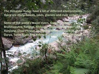 The Himalaya Range have a lot of different environments, there are many forests, lakes, glaciers and river systems.Some of the world's major rivers, Ganges, Indus, Brahmaputra, Yangtze, Mekong, Salween, Red River (Asia), Xunjiang, Chao Phraya, Irrawaddy River, Amu Darya, Syr Darya, Tarim River and Yellow River, rise in the Himalayas.