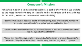 Company’s Mission
Himalaya's mission is to make herbal wellness a part of every home. We want to
be the most trusted company in scientific herbal healthcare and most admired
for our ethics, values and commitment to sustainability.
“Establish Himalaya as a science-based, problem-solving, head-to-heel brand, harnessed
from nature's wealth and characterized by trust and healthy lives”
“Develop markets worldwide with an in-depth and long-term approach, maintaining at each
step the highest ethical standards”
“Ensure that each Himalaya employee strongly backs the Himalaya promise to exceed the
expectations of the consumer, each time and every time. Nothing less is acceptable”
 
