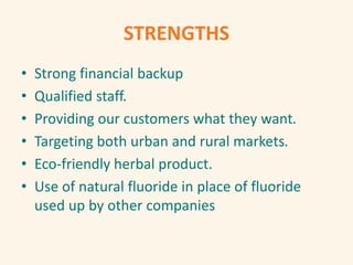STRENGTHS
• Strong financial backup
• Qualified staff.
• Providing our customers what they want.
• Targeting both urban and rural markets.
• Eco-friendly herbal product.
• Use of natural fluoride in place of fluoride
used up by other companies
 