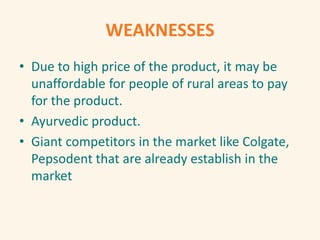 WEAKNESSES
• Due to high price of the product, it may be
unaffordable for people of rural areas to pay
for the product.
• Ayurvedic product.
• Giant competitors in the market like Colgate,
Pepsodent that are already establish in the
market
 