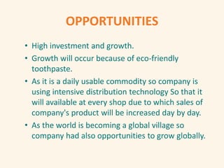 OPPORTUNITIES
• High investment and growth.
• Growth will occur because of eco-friendly
toothpaste.
• As it is a daily usable commodity so company is
using intensive distribution technology So that it
will available at every shop due to which sales of
company's product will be increased day by day.
• As the world is becoming a global village so
company had also opportunities to grow globally.
 