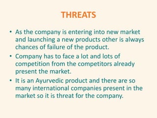 THREATS
• As the company is entering into new market
and launching a new products other is always
chances of failure of the product.
• Company has to face a lot and lots of
competition from the competitors already
present the market.
• It is an Ayurvedic product and there are so
many international companies present in the
market so it is threat for the company.
 
