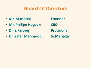 Board Of Directors
• Mr. M.Manal Founder
• Mr. Philipe Haydon CEO
• Dr. S.Farooq President
• Dr. Zafar Mehmood Sr.Manager
 