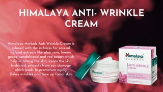 HIMALAYA ANTI- WRINKLE
CREAM
Himalaya Herbals Anti-Wrinkle Cream is
infused with the richness for several
natural extracts like aloe vera, lemon,
grape, sandalwood and red poppy which
help in toning the skin, keeps the skin
hydrated, protects from sun damage
which leads to premature aging.
Delay wrinkles and tone up facial skin.
 