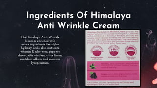 Ingredients Of Himalaya
Anti Wrinkle Cream
The Himalaya Anti Wrinkle
Cream is enriched with
active ingredients like alpha
hydroxy acids, skin nutrients,
vitamin E, aloe vera, papaver
rhoeas, vitis vinifera, citrus limon,
santalum album and solanum
lycopersicum.
 