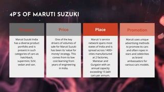 Maruti Suzuki India
has a diverse product
portfolio and is
present in such
categories of cars as
hatchback,
supermini, SUV,
sedan and van.
One of the key
drivers of volumes of
sale for Maruti Suzuki
has been its ‘value for
money’ strategy. This
comes from its low
cost learning from
years of engineering
in India.
Maruti ‘s service
network spans most
states of India and is
spread across 1400+
cities manufactured
at 2 factories,
Manesar and
Gurgaon with an
annual capacity
exceeding 15 lakh
cars per annum.
Maruti uses unique
advertising methods
to promote its cars
and often ropes in
stars and celebrities
as brand
ambassadors for
various cars models.
4P’S OF MARUTI SUZUKI
PromotionPlacePriceProduct
 