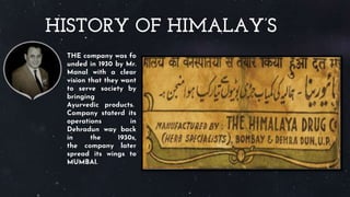 HISTORY OF HIMALAY’S
THE company was fo
unded in 1930 by Mr.
Manal with a clear
vision that they want
to serve society by
bringing
Ayurvedic products.
Company staterd its
operations in
Dehradun way back
in the 1930s,
the company later
spread its wings to
MUMBAI.
 