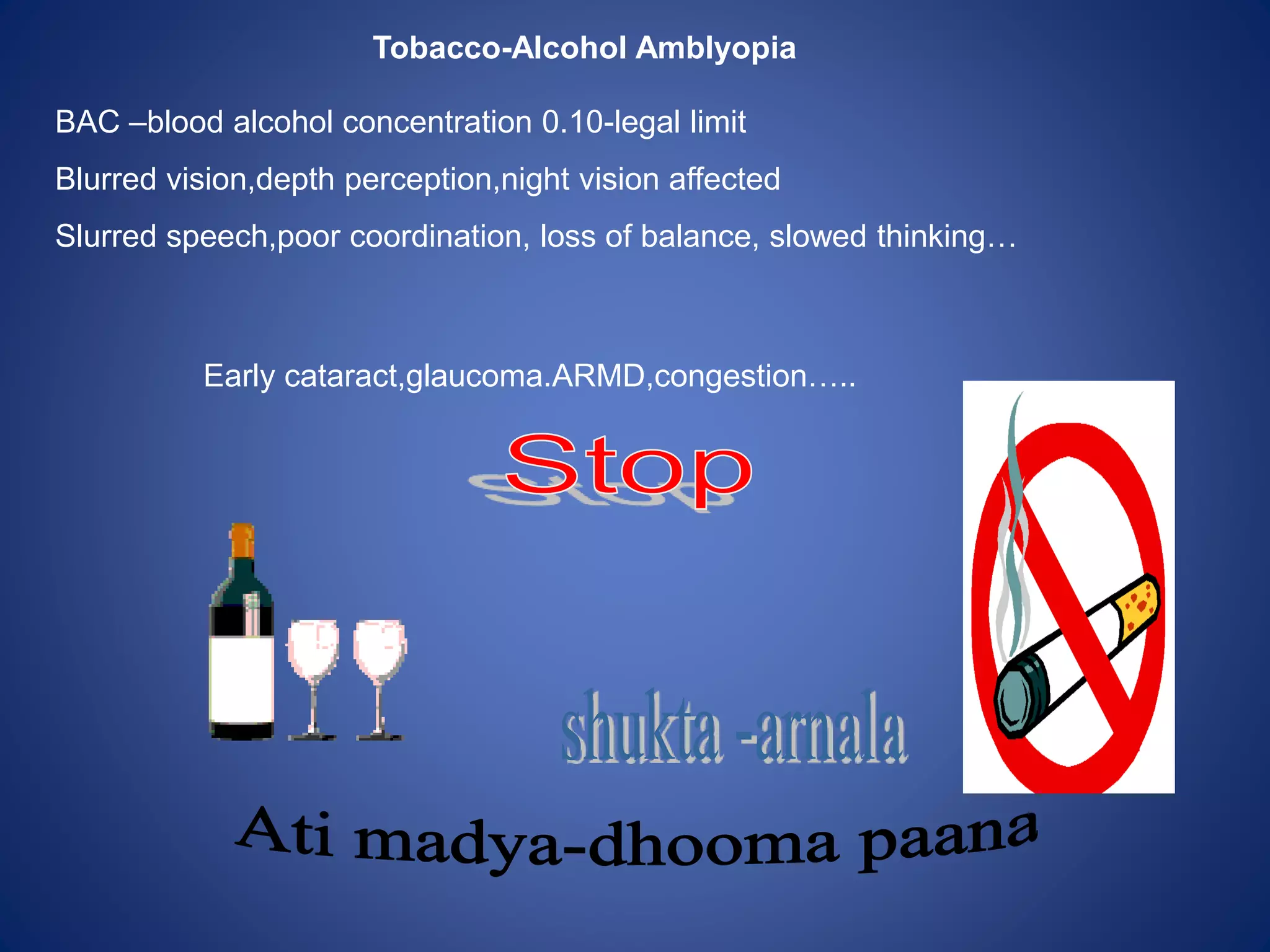 Tobacco-Alcohol Amblyopia
BAC –blood alcohol concentration 0.10-legal limit
Blurred vision,depth perception,night vision affected
Slurred speech,poor coordination, loss of balance, slowed thinking…
Early cataract,glaucoma.ARMD,congestion…..
 