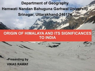 ORIGIN OF HIMALAYA AND ITS SIGNIFICANCES
TO INDIA
Department of Geography
Hemwati Nandan Bahuguna Garhwal University
Srinagar, Uttarakhand-246174
Presenting by
VIKAS RAWAT
 