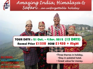 Amazing India, Himalaya &
                Safari….an unforgettable holiday




             TOUR DATE : 21 Oct. – 4 Nov. 2012 (15 DAYS)
              Normal Price £1550 NOW £1450 + flight


                                        •Three themes in holiday.
DLI TRAVEL                                •Stay in palatial hotel.
www.dlitravelindia.com                  • Great value for money.
207 193 5459 (UK)
347 441 4107 (USA)
 