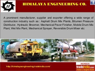 HIMALAYA ENGINEERING CO. 
A prominent manufacturer, supplier and exporter offering a wide range of 
construction industry such as : Asphalt Drum Mix Plants, Bitumen Pressure 
Distributor, Hydraulic Broomer, Mechanical Paver Finisher, Mobile Drum Mix 
Plant, Wet Mix Plant, Mechanical Sprayer, Reversible Drum Mixer etc 
http://himalayaengineering.tradeindia.com/ 
 