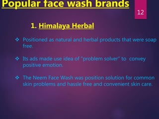 Popular face wash brands
1. Himalaya Herbal
 Positioned as natural and herbal products that were soap
free.
 Its ads made use idea of “problem solver” to convey
positive emotion.
 The Neem Face Wash was position solution for common
skin problems and hassle free and convenient skin care.
12
 