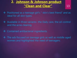 2. Johnson & Johnson product
“Clean and Clear”
 Positioned as a teenage girl’s “ skin’s best friend” and as
ideal for all skin types.
 Available in three variants- the Daily care, the oil control
and the acne clearing.
 Contained antibacterial ingredients.
 The ads focused on teenage girls as well as middle aged
women and highlighted the need of teenagers.
13
 
