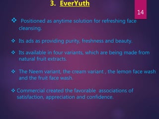 3. EverYuth
 Positioned as anytime solution for refreshing face
cleansing.
 Its ads as providing purity, freshness and beauty.
 Its available in four variants, which are being made from
natural fruit extracts.
 The Neem variant, the cream variant , the lemon face wash
and the fruit face wash.
 Commercial created the favorable associations of
satisfaction, appreciation and confidence.
14
 