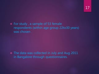  For study , a sample of 53 female
respondents (within age group 22to30 years)
was chosen .
 The data was collected in July and Aug 2011
in Bangalore through questionnaires.
17
 