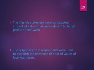 The lifestyle statement were constructed
around 24 values that were relevant to target
profile of face wash.
 The responses from respondents were used
to establish the relevance of a set of values of
face wash users .
19
 