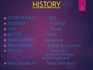 HISTORY
 ESTABLISHMENT – 1930
 FOUNDER - M Manal
 TYPE - Private
 SECTOR - FMCG
 HEADQUARTER - Bangalore
 AREA SERVED - Global (92 countries)
 PRODUCE - Heath care
products(Himalaya
Herbal Healthcare)
 Most popular for - Neem face wash
2
 