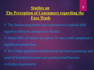 Studies on
The Perception of Consumers regarding the
Face Wash
 The Indian population had experienced a radical shift
regard to lifestyle changes last decade.
 About 60% of Indian are below 35 and youth comprised a
significant proportion.
 For Urban population professional personal grooming and
used of branded personal care products had become
everyday requirement.
9
 