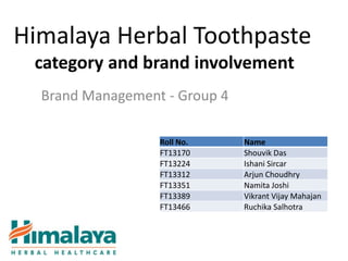 Himalaya Herbal Toothpaste
 category and brand involvement
  Brand Management - Group 4

                  Roll No.     Name
                  FT13170      Shouvik Das
                  FT13224      Ishani Sircar
                  FT13312      Arjun Choudhry
                  FT13351      Namita Joshi
                  FT13389      Vikrant Vijay Mahajan
                  FT13466      Ruchika Salhotra
 