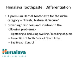 Himalaya Toothpaste : Differentiation
• A premium Herbal Toothpaste for the niche
  category – “Fresh , Natural & Secure”
• providing freshness and solution to the
  following problems:-
  – Tightening & Reducing swelling / bleeding of gums
  – Prevention of Tooth Decay & Tooth Ache
  – Bad Breath Control
 