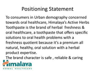 Positioning Statement
To consumers in Urban demography concerned
towards oral healthcare, Himalaya’s Active Herbs
Toothpaste is the brand of herbal freshness &
oral healthcare, a toothpaste that offers specific
solutions to oral health problems with a
freshness quotient because it’s a premium all
natural, healthy, oral solution with a herbal
product expertise.
The brand character is safe , reliable & caring
 
